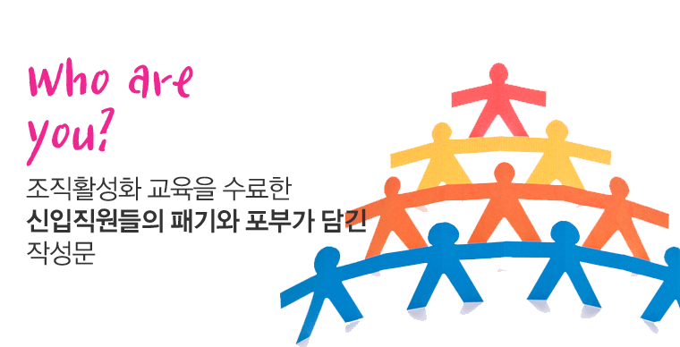 Who are you?
- 조직활성화 교육을 수료한 신입직원들의 패기와 포부가 담긴 작성문-