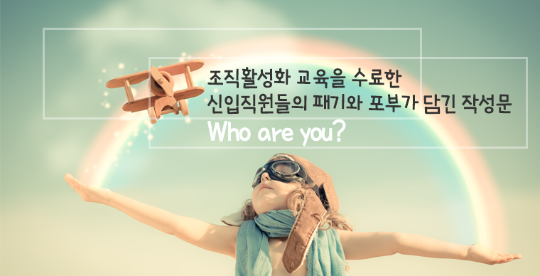 Who are you?
- 조직활성화 교육을 수료한 신입직원들의 패기와 포부가 담긴 작성문-