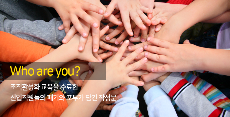 Who are you?
- 조직활성화 교육을 수료한 신입직원들의 패기와 포부가 담긴 작성문-