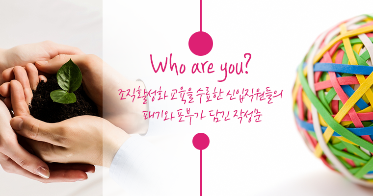 Who are you?
- 조직활성화 교육을 수료한 신입직원들의 패기와 포부가 담긴 작성문- 