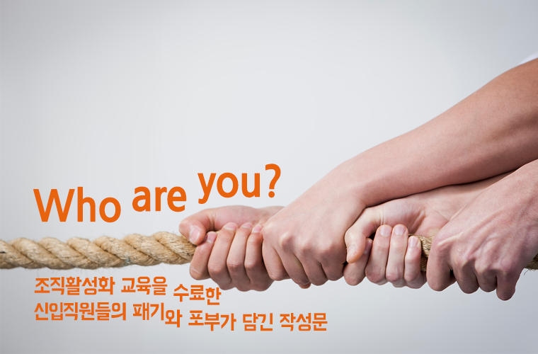 Who are you?
- 조직활성화 교육을 수료한 신입직원들의 패기와 포부가 담긴 작성문- 