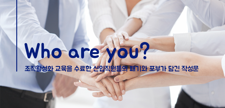 Who are you?
- 조직활성화 교육을 수료한 신입직원들의 패기와 포부가 담긴 작성문-