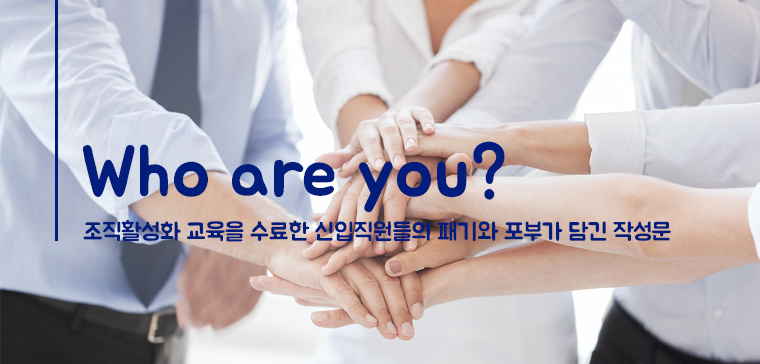 Who are you?
- 조직활성화 교육을 수료한 신입직원들의 패기와 포부가 담긴 작성문- 