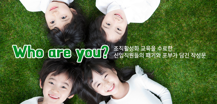 Who are you?
- 조직활성화 교육을 수료한 신입직원들의 패기와 포부가 담긴 작성문- 